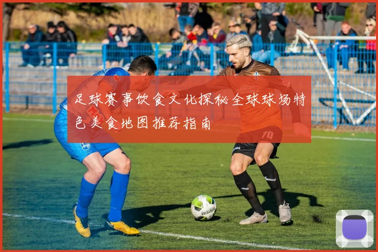 足球赛事饮食文化探秘全球球场特色美食地图推荐指南