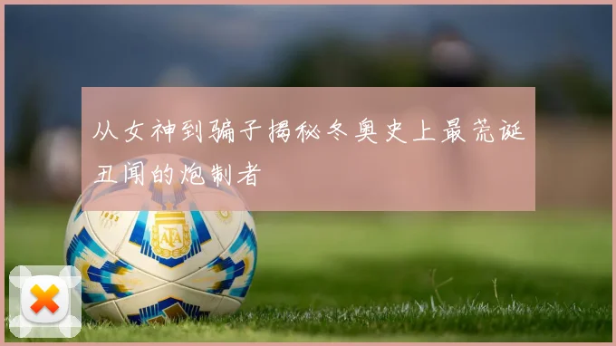 从女神到骗子揭秘冬奥史上最荒诞丑闻的炮制者