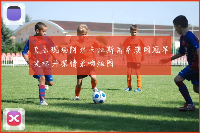 直击现场阿尔卡拉斯高举澳网冠军奖杯并深情亲吻组图